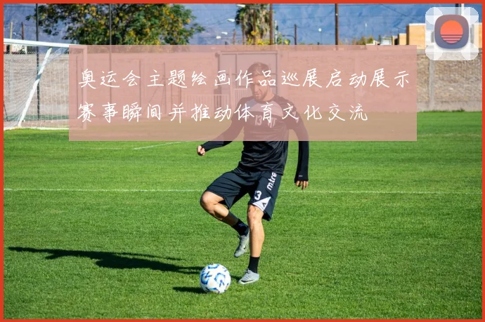 奥运会主题绘画作品巡展启动展示赛事瞬间并推动体育文化交流