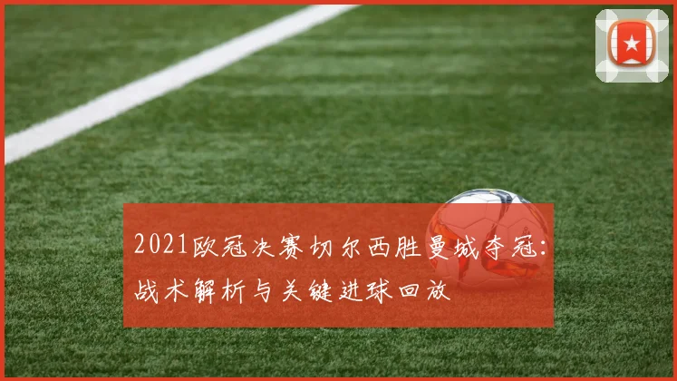 2021欧冠决赛切尔西胜曼城夺冠：战术解析与关键进球回放