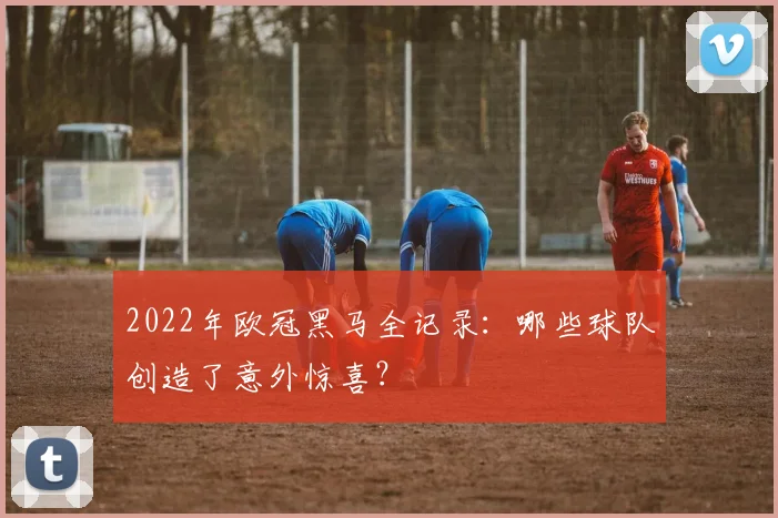 2022年欧冠黑马全记录:哪些球队创造了意外惊喜?