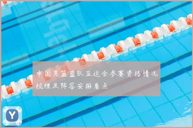 中国男篮蓝队亚运会参赛资格情况梳理及阵容安排看点