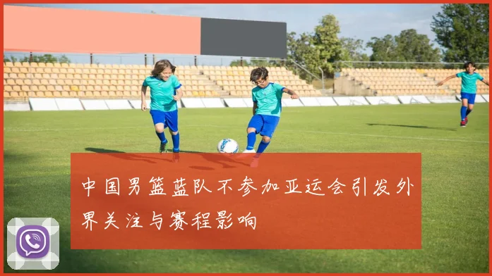 中国男篮蓝队不参加亚运会引发外界关注与赛程影响