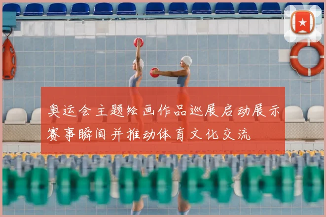 奥运会主题绘画作品巡展启动展示赛事瞬间并推动体育文化交流