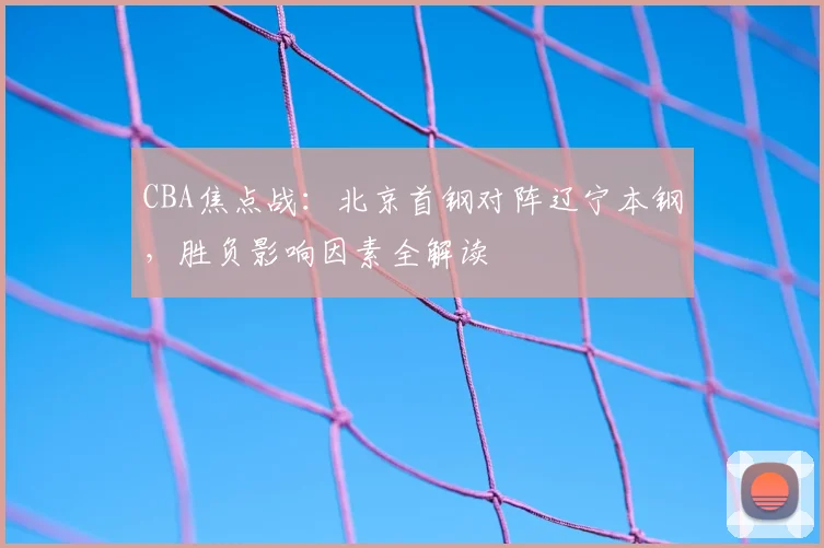 CBA焦点战：北京首钢对阵辽宁本钢，胜负影响因素全解读