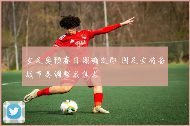 女足奥预赛日期确定即 国足女将备战节奏调整成焦点