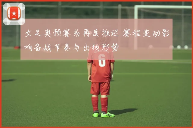 女足奥预赛或再度推迟 赛程变动影响备战节奏与出线形势